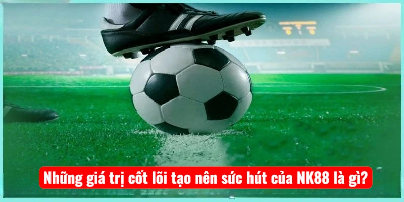 Những giá trị cốt lõi tạo nên sức hút của NK88 là gì?